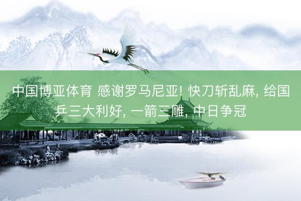 中国博亚体育 感谢罗马尼亚! 快刀斩乱麻， 给国乒三大利好， 一箭三雕， 中日争冠
