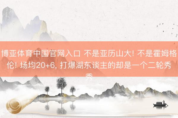 博亚体育中国官网入口 不是亚历山大! 不是霍姆格伦! 场均20+6， 打爆湖东谈主的却是一个二轮秀