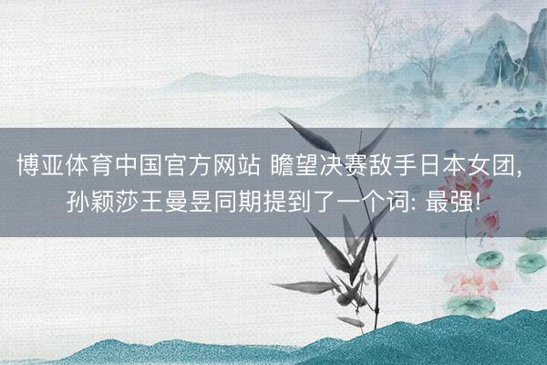 博亚体育中国官方网站 瞻望决赛敌手日本女团， 孙颖莎王曼昱同期提到了一个词: 最强!