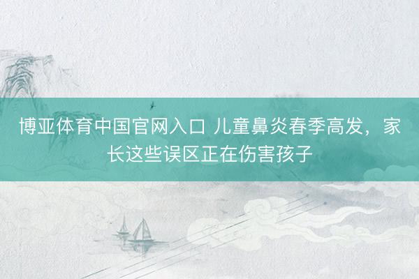 博亚体育中国官网入口 儿童鼻炎春季高发，家长这些误区正在伤害孩子