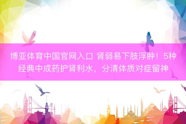 博亚体育中国官网入口 肾弱易下肢浮肿！5种经典中成药护肾利水，分清体质对症留神
