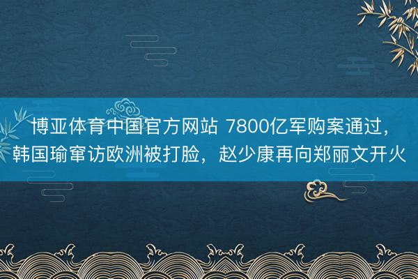 博亚体育中国官方网站 7800亿军购案通过，韩国瑜窜访欧洲被打脸，赵少康再向郑丽文开火