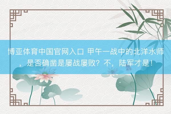 博亚体育中国官网入口 甲午一战中的北洋水师，是否确凿是屡战屡败？不，陆军才是！