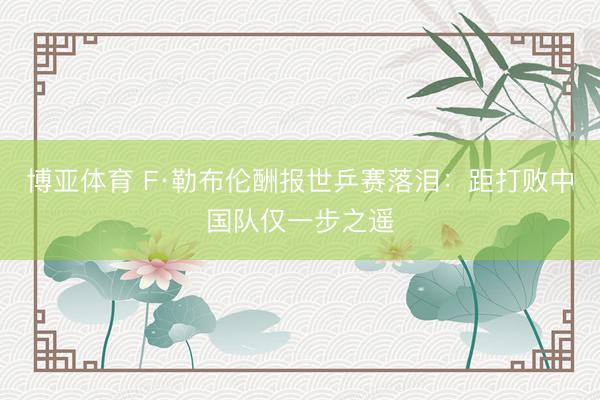 博亚体育 F·勒布伦酬报世乒赛落泪：距打败中国队仅一步之遥