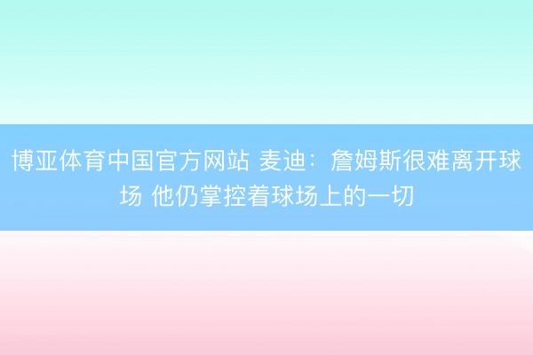 博亚体育中国官方网站 麦迪：詹姆斯很难离开球场 他仍掌控着球场上的一切