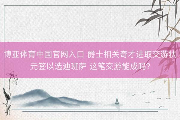 博亚体育中国官网入口 爵士相关奇才进取交游状元签以选迪班萨 这笔交游能成吗？