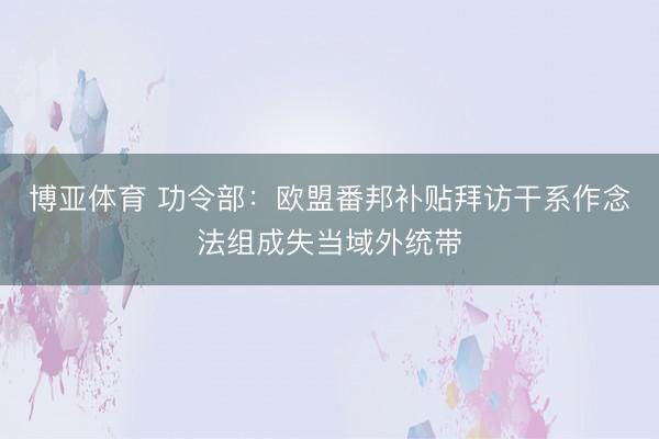 博亚体育 功令部：欧盟番邦补贴拜访干系作念法组成失当域外统带