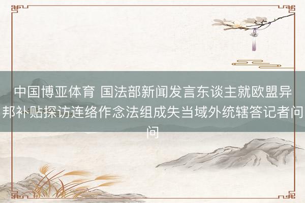 中国博亚体育 国法部新闻发言东谈主就欧盟异邦补贴探访连络作念法组成失当域外统辖答记者问