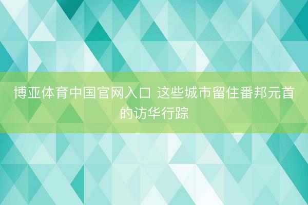 博亚体育中国官网入口 这些城市留住番邦元首的访华行踪