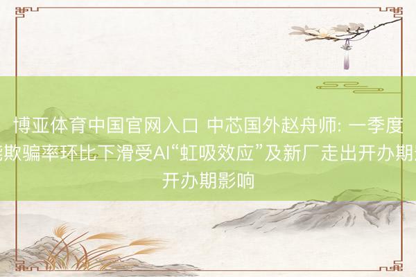 博亚体育中国官网入口 中芯国外赵舟师: 一季度产能欺骗率环比下滑受AI“虹吸效应”及新厂走出开办期影响