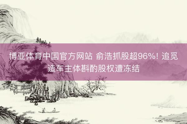 博亚体育中国官方网站 俞浩抓股超96%! 追觅造车主体斟酌股权遭冻结