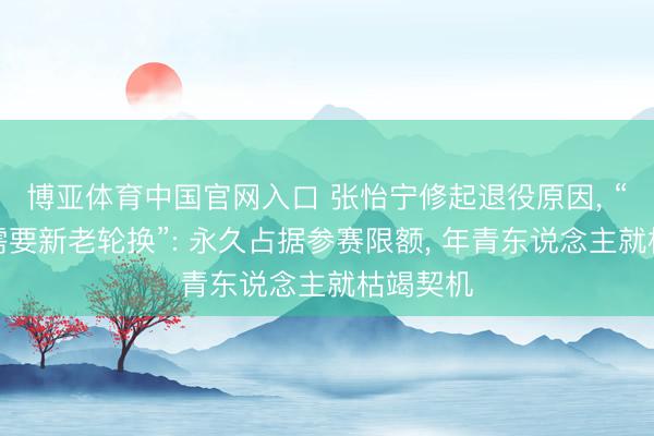 博亚体育中国官网入口 张怡宁修起退役原因， “乒乓球需要新老轮换”: 永久占据参赛限额， 年青东说念主就枯竭契机