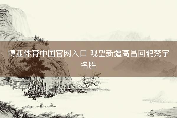 博亚体育中国官网入口 观望新疆高昌回鹘梵宇名胜