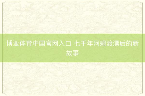 博亚体育中国官网入口 七千年河姆渡漂后的新故事