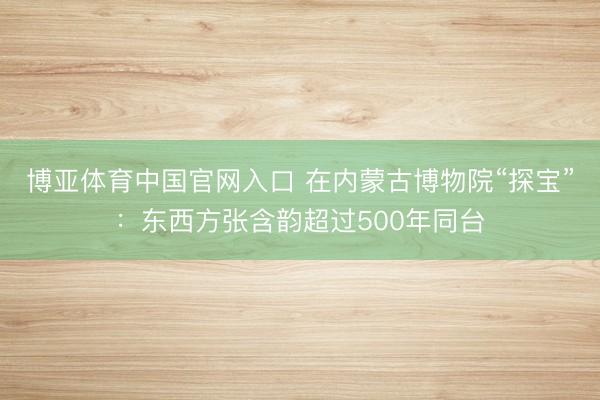 博亚体育中国官网入口 在内蒙古博物院“探宝”：东西方张含韵超过500年同台