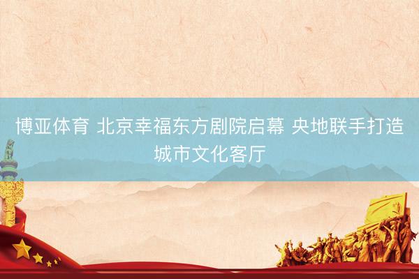 博亚体育 北京幸福东方剧院启幕 央地联手打造城市文化客厅