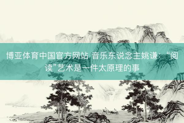 博亚体育中国官方网站 音乐东说念主姚谦：“阅读”艺术是一件太原理的事