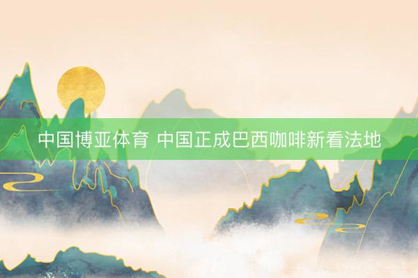 中国博亚体育 中国正成巴西咖啡新看法地