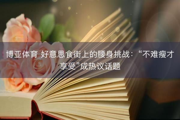博亚体育 好意思食街上的腰身挑战：“不难瘦才享受”成热议话题