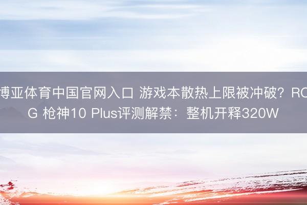 博亚体育中国官网入口 游戏本散热上限被冲破？ROG 枪神10 Plus评测解禁：整机开释320W