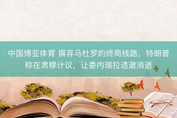 中国博亚体育 摒弃马杜罗的终局线路，特朗普称在肃穆计议，让委内瑞拉透澈消逝