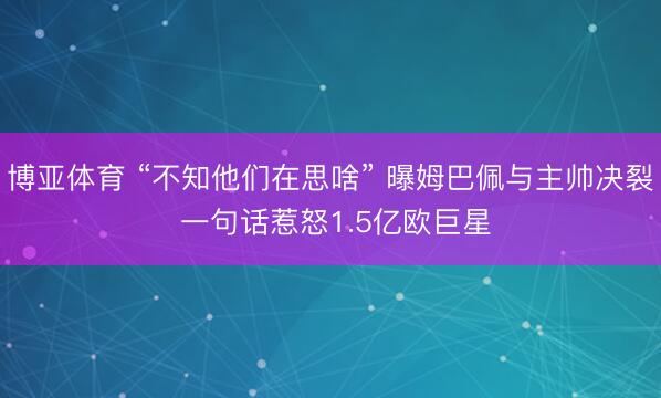 博亚体育 “不知他们在思啥” 曝姆巴佩与主帅决裂 一句话惹怒1.5亿欧巨星