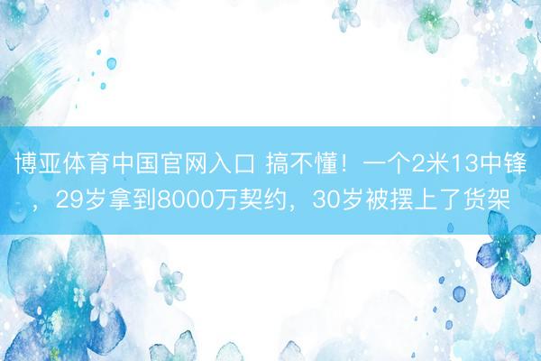 博亚体育中国官网入口 搞不懂！一个2米13中锋，29岁拿到8000万契约，30岁被摆上了货架