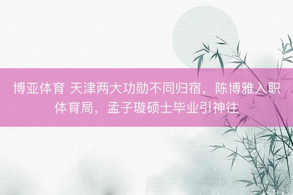 博亚体育 天津两大功勋不同归宿，陈博雅入职体育局，孟子璇硕士毕业引神往