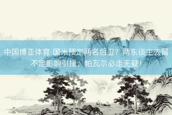 中国博亚体育 国米预定两名后卫？两东谈主去留不定影响引援，帕瓦尔必走无疑！