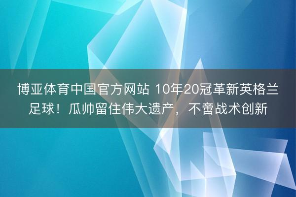 博亚体育中国官方网站 10年20冠革新英格兰足球！瓜帅留住伟大遗产，不啻战术创新