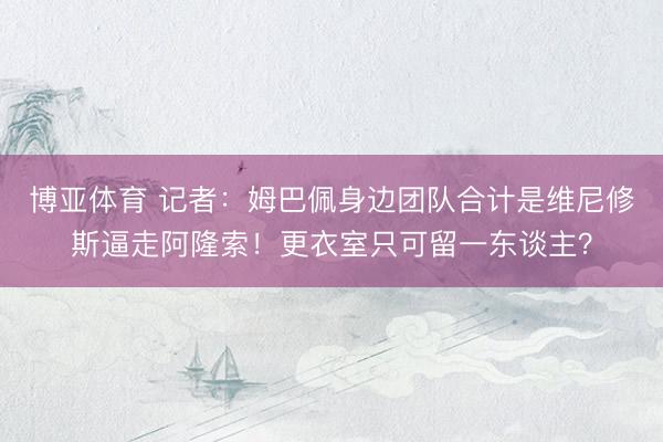 博亚体育 记者：姆巴佩身边团队合计是维尼修斯逼走阿隆索！更衣室只可留一东谈主？