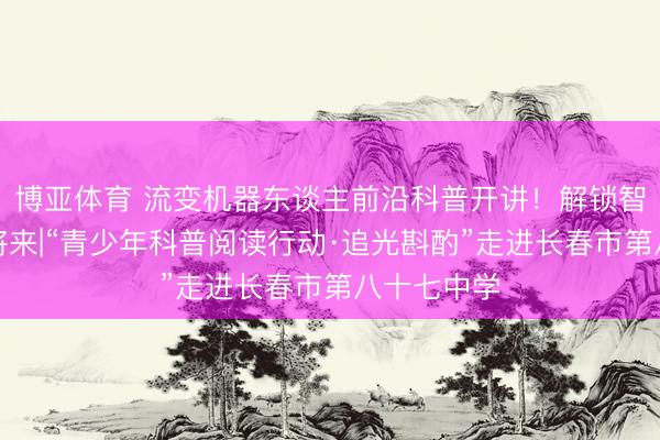 博亚体育 流变机器东谈主前沿科普开讲！解锁智能科技新将来|“青少年科普阅读行动·追光斟酌”走进长春市第八十七中学