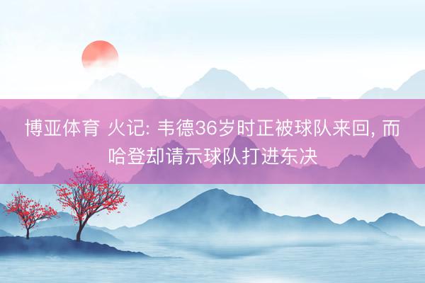 博亚体育 火记: 韦德36岁时正被球队来回， 而哈登却请示球队打进东决