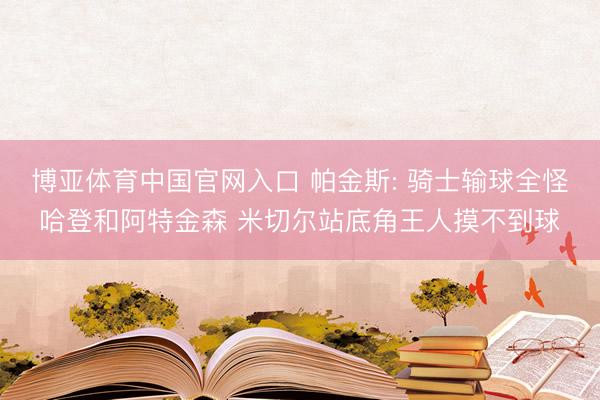 博亚体育中国官网入口 帕金斯: 骑士输球全怪哈登和阿特金森 米切尔站底角王人摸不到球