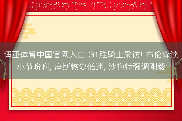 博亚体育中国官网入口 G1胜骑士采访! 布伦森谈小节吩咐， 唐斯恢复低迷， 沙梅特强调刚毅