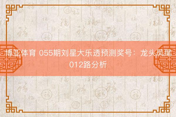 博亚体育 055期刘星大乐透预测奖号：龙头凤尾012路分析
