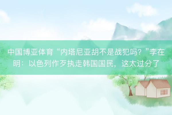 中国博亚体育 “内塔尼亚胡不是战犯吗？”李在明：以色列作歹执走韩国国民，这太过分了