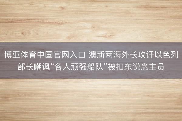 博亚体育中国官网入口 澳新两海外长攻讦以色列部长嘲讽“各人顽强船队”被扣东说念主员