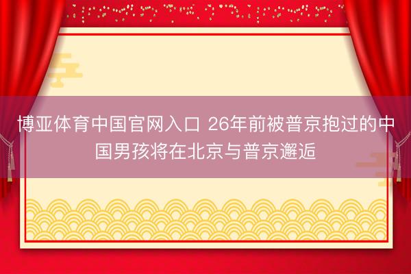 博亚体育中国官网入口 26年前被普京抱过的中国男孩将在北京与普京邂逅