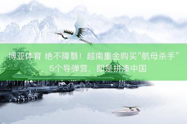 博亚体育 绝不障翳！越南重金购买“航母杀手”，5个导弹营，即是拼凑中国