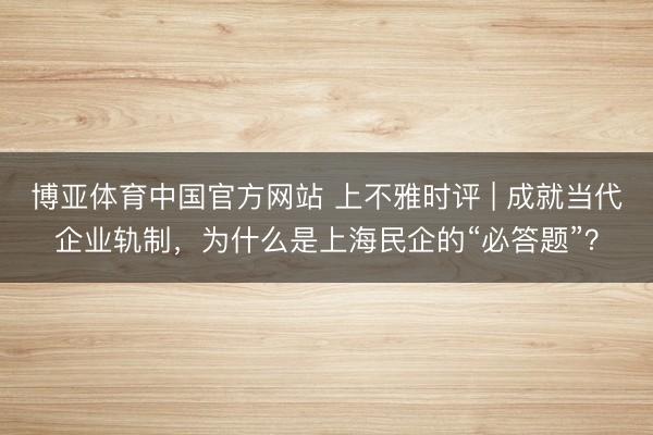 博亚体育中国官方网站 上不雅时评 | 成就当代企业轨制，为什么是上海民企的“必答题”？