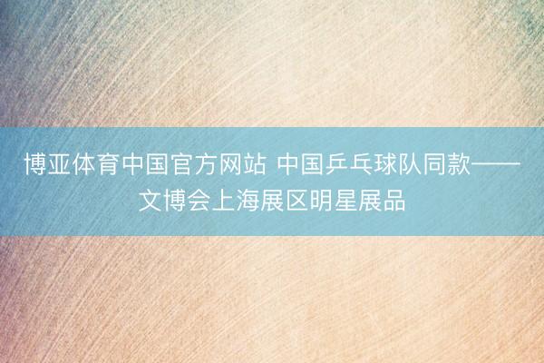 博亚体育中国官方网站 中国乒乓球队同款——文博会上海展区明星展品