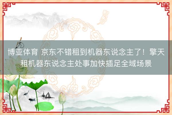 博亚体育 京东不错租到机器东说念主了！擎天租机器东说念主处事加快插足全域场景