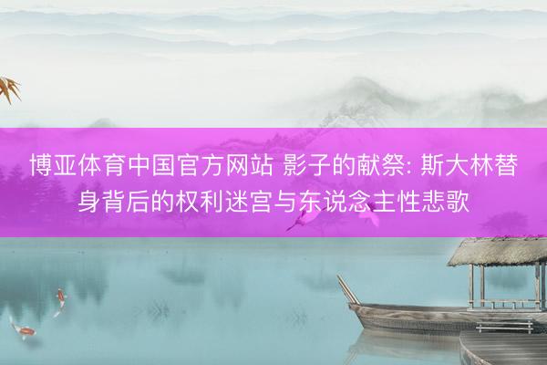 博亚体育中国官方网站 影子的献祭: 斯大林替身背后的权利迷宫与东说念主性悲歌