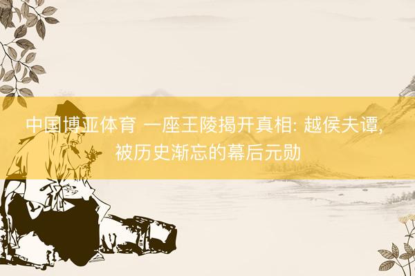 中国博亚体育 一座王陵揭开真相: 越侯夫谭， 被历史渐忘的幕后元勋