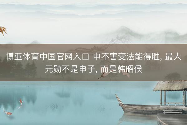 博亚体育中国官网入口 申不害变法能得胜， 最大元勋不是申子， 而是韩昭侯