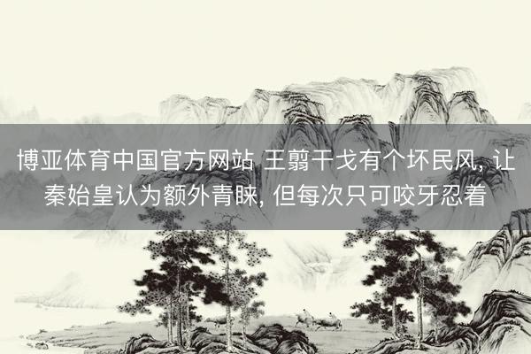 博亚体育中国官方网站 王翦干戈有个坏民风， 让秦始皇认为额外青睐， 但每次只可咬牙忍着