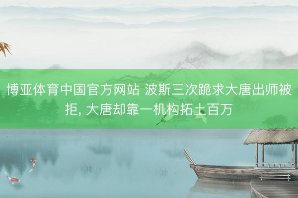 博亚体育中国官方网站 波斯三次跪求大唐出师被拒， 大唐却靠一机构拓土百万