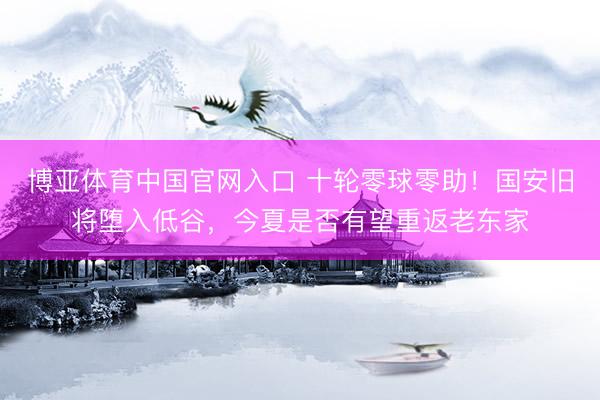博亚体育中国官网入口 十轮零球零助！国安旧将堕入低谷，今夏是否有望重返老东家