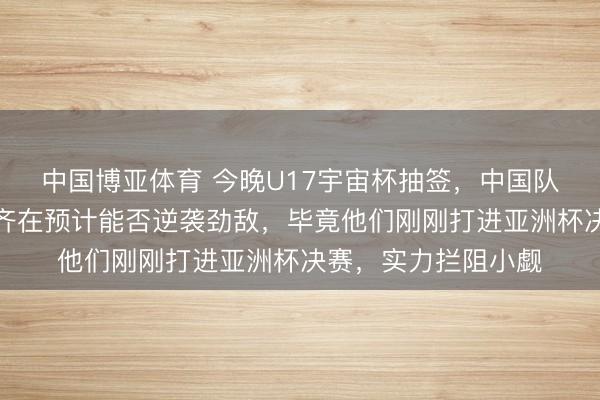 中国博亚体育 今晚U17宇宙杯抽签，中国队手脚第四档，全球齐在预计能否逆袭劲敌，毕竟他们刚刚打进亚洲杯决赛，实力拦阻小觑